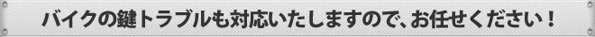 バイクの鍵トラブルも対応いたしますので、お任せください！