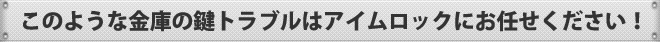 このような金庫の鍵トラブルはアイムロックにお任せください！