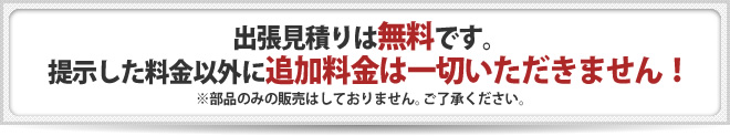 出張見積りは無料です。提示した料金以外に追加料金は一切いただきません！※部品のみの販売はしておりません。ご了承ください。