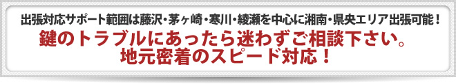 出張対応サポート範囲は藤沢・茅ヶ崎・寒川・綾瀬を中心に湘南・県央エリア出張可能！ 鍵のトラブルにあったら迷わずご相談下さい。 地元密着のスピード対応！