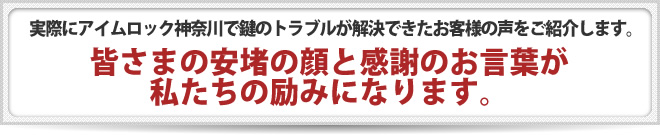 実際にアイムロック神奈川で鍵のトラブルが解決できたお客様の声をご紹介します。 皆さまの安堵の顔と感謝のお言葉が、私たちの励みになります。