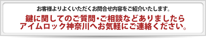 お客様よりよくいただくお問合せ内容をご紹介いたします。 鍵に関してのご質問・ご相談などありましたら、アイムロック神奈川へお気軽にご連絡ください。