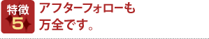 特徴5 アフターフォローも万全です。